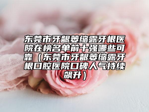 东莞市牙龈萎缩露牙根医院在榜名单前十强哪些可靠（东莞市牙龈萎缩露牙根口腔医院口碑人气持续飙升）