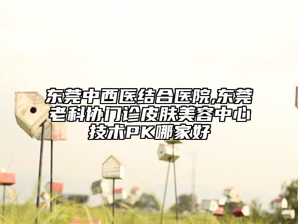 东莞中西医结合医院,东莞老科协门诊皮肤美容中心技术PK哪家好