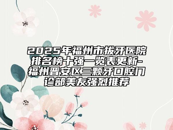 2025年福州市拔牙医院排名榜十强一览表更新-福州晋安区三颗牙口腔门诊部美友强烈推荐