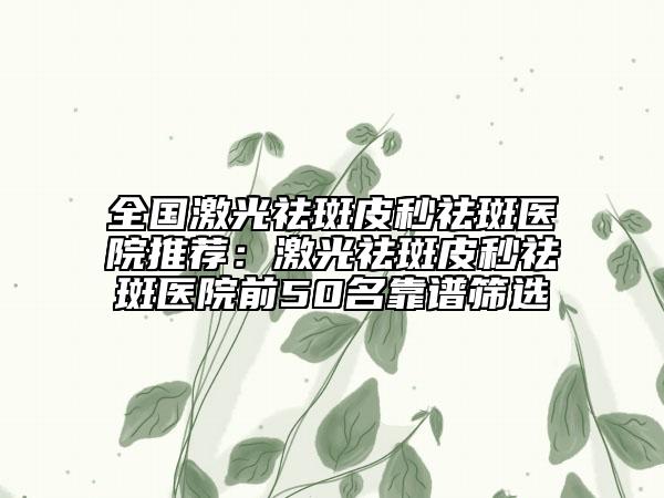 全国激光祛斑皮秒祛斑医院推荐：激光祛斑皮秒祛斑医院前50名靠谱筛选