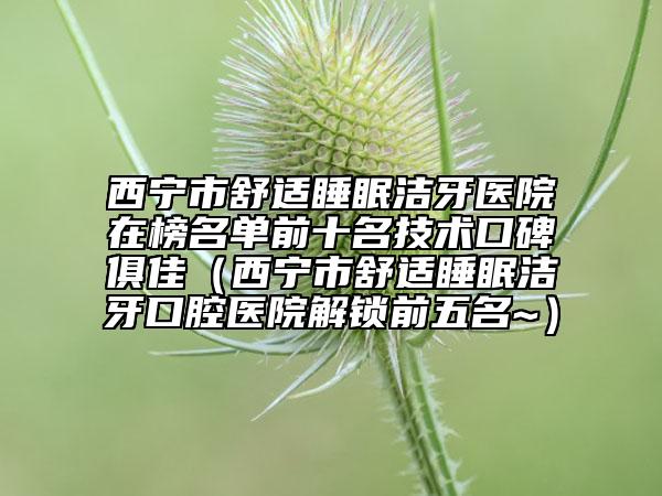 西宁市舒适睡眠洁牙医院在榜名单前十名技术口碑俱佳（西宁市舒适睡眠洁牙口腔医院解锁前五名~）