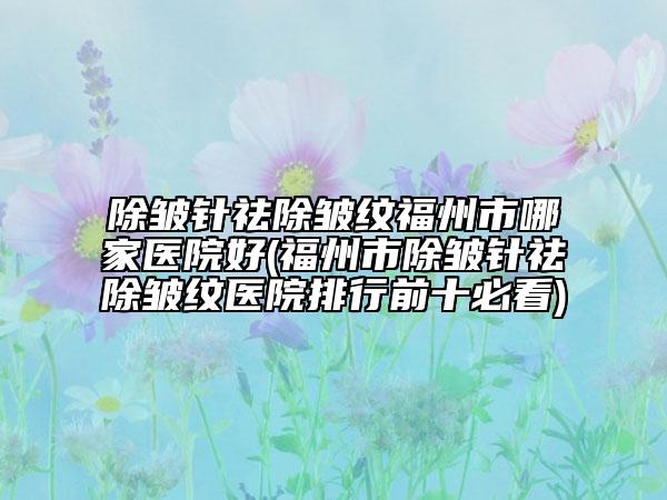 除皱针祛除皱纹福州市哪家医院好(福州市除皱针祛除皱纹医院排行前十必看)