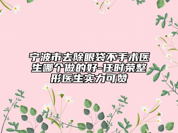 宁波市去除眼袋不手术医生哪个做的好-任时荣整形医生实力可赞