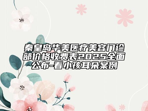 秦皇岛华美医疗美容门诊部价格收费表2025全面公布-看小孩耳朵案例