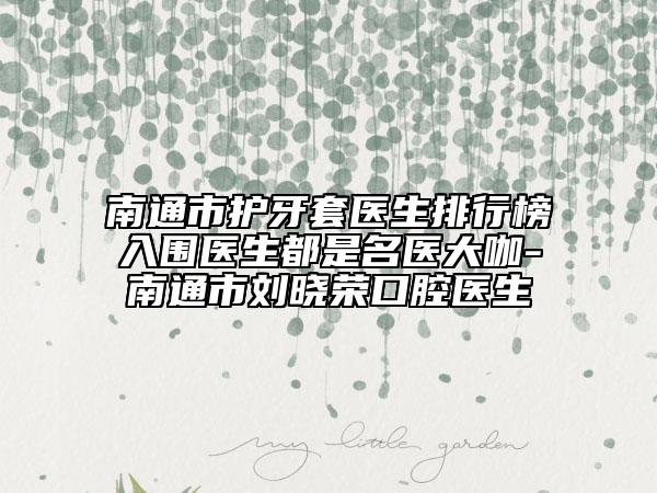 南通市护牙套医生排行榜入围医生都是名医大咖-南通市刘晓荣口腔医生