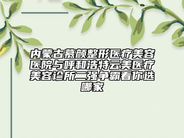 内蒙古慕颜整形医疗美容医院与呼和浩特云美医疗美容诊所二强争霸看你选哪家