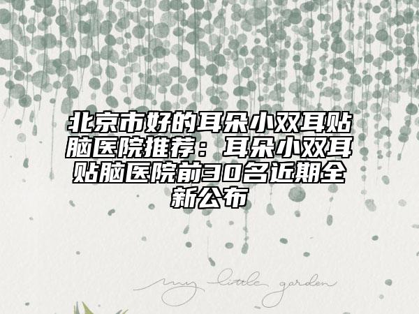 北京市好的耳朵小双耳贴脑医院推荐：耳朵小双耳贴脑医院前30名近期全新公布