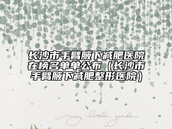 长沙市手臂腋下减肥医院在榜名单单公布（长沙市手臂腋下减肥整形医院）