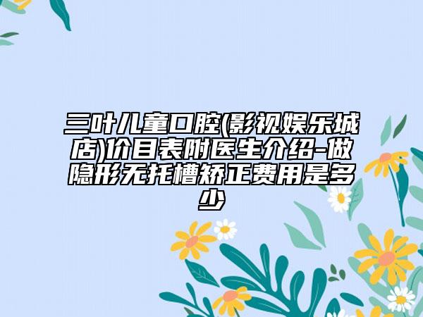 三叶儿童口腔(影视娱乐城店)价目表附医生介绍-做隐形无托槽矫正费用是多少　