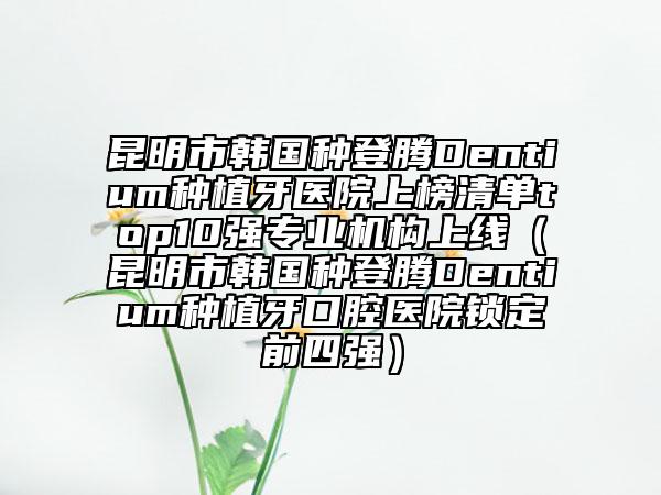 昆明市韩国种登腾Dentium种植牙医院上榜清单top10强专业机构上线（昆明市韩国种登腾Dentium种植牙口腔医院锁定前四强）
