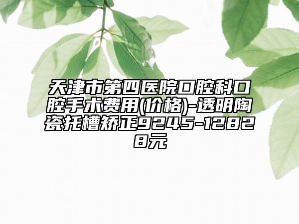 天津市第四医院口腔科口腔手术费用(价格)-透明陶瓷托槽矫正9245-12828元