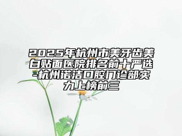 2025年杭州市美牙齿美白贴面医院排名前十严选-杭州诺洁口腔门诊部实力上榜前三