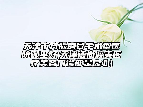 天津市方脸磨骨手术型医院哪里好(天津德尚渡美医疗美容门诊部是良心)