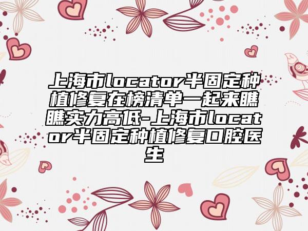 上海市locator半固定种植修复在榜清单一起来瞧瞧实力高低-上海市locator半固定种植修复口腔医生
