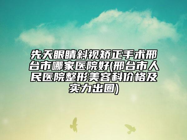 先天眼睛斜视矫正手术邢台市哪家医院好(邢台市人民医院整形美容科价格及实力出圈)