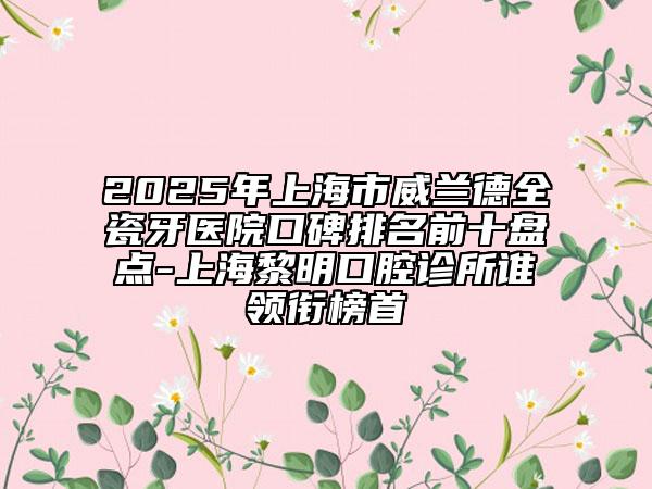 2025年上海市威兰德全瓷牙医院口碑排名前十盘点-上海黎明口腔诊所谁领衔榜首