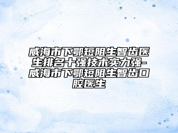 威海市下鄂短阻生智齿医生排名十强技术实力强-威海市下鄂短阻生智齿口腔医生