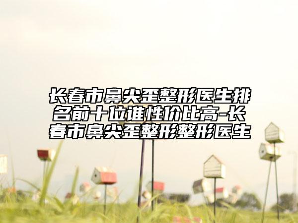 长春市鼻尖歪整形医生排名前十位谁性价比高-长春市鼻尖歪整形整形医生