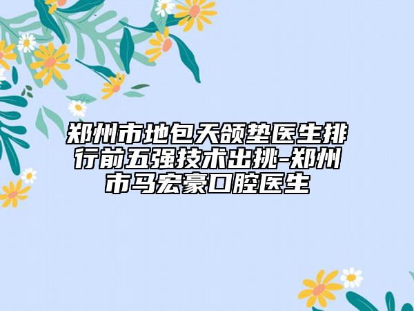 郑州市地包天颌垫医生排行前五强技术出挑-郑州市马宏豪口腔医生