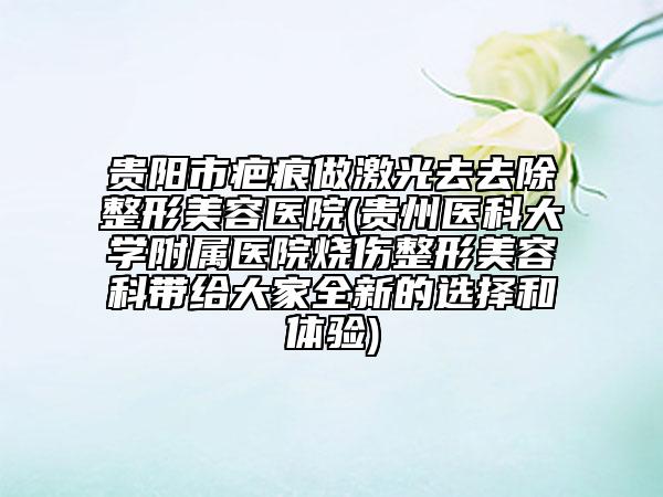 贵阳市疤痕做激光去去除整形美容医院(贵州医科大学附属医院烧伤整形美容科带给大家全新的选择和体验)