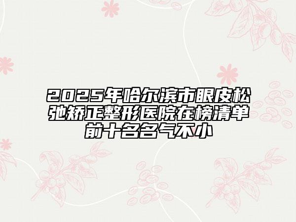 2025年哈尔滨市眼皮松弛矫正整形医院在榜清单前十名名气不小