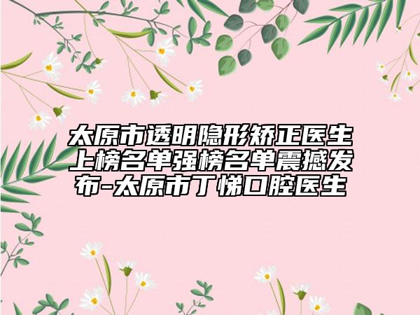 太原市透明隐形矫正医生上榜名单强榜名单震撼发布-太原市丁悌口腔医生