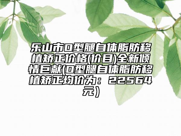乐山市O型腿自体脂肪移植矫正价格(价目)全新倾情巨献(O型腿自体脂肪移植矫正均价为：22564元）