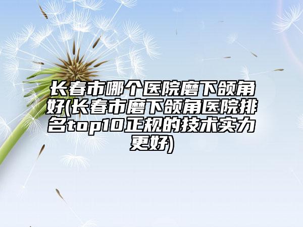 长春市哪个医院磨下颌角好(长春市磨下颌角医院排名top10正规的技术实力更好)