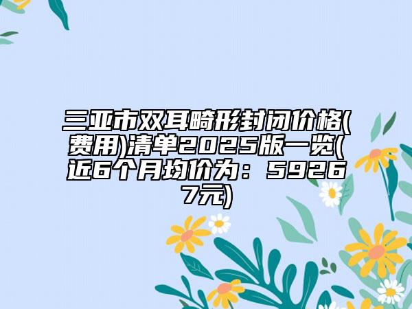 三亚市双耳畸形封闭价格(费用)清单2025版一览(近6个月均价为：59267元)
