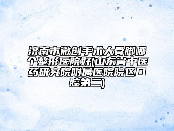 济南市微创手术大骨脚哪个整形医院好(山东省中医药研究院附属医院院区口腔第二)