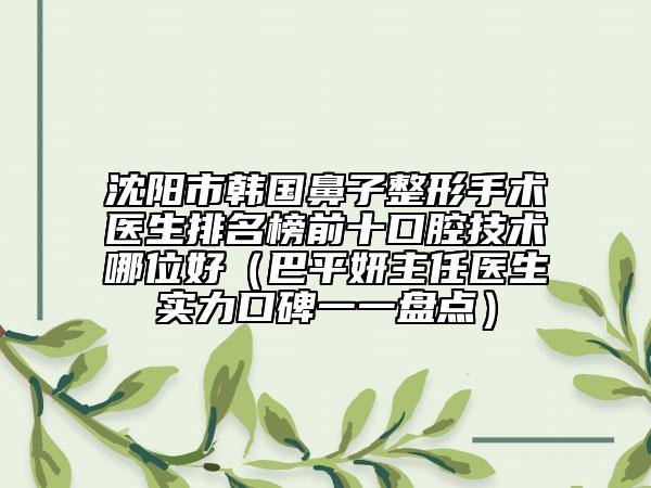 沈阳市韩国鼻子整形手术医生排名榜前十口腔技术哪位好（巴平妍主任医生实力口碑一一盘点）