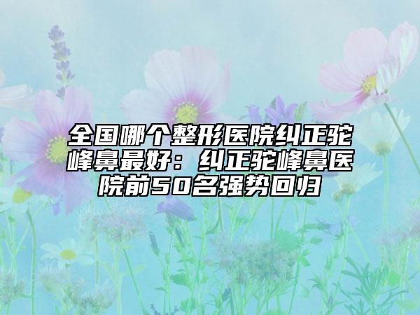 全国哪个整形医院纠正驼峰鼻最好：纠正驼峰鼻医院前50名强势回归
