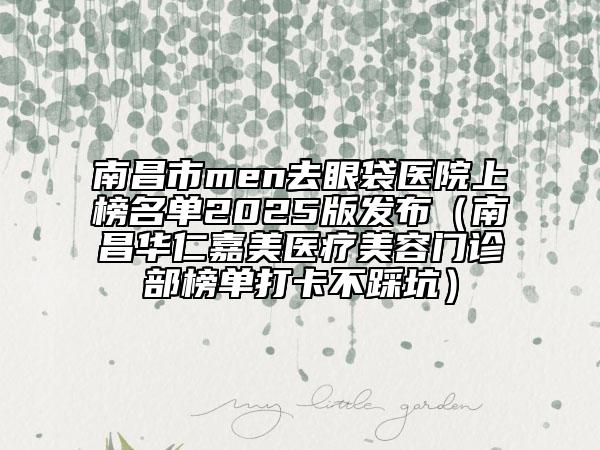南昌市men去眼袋医院上榜名单2025版发布（南昌华仁嘉美医疗美容门诊部榜单打卡不踩坑）