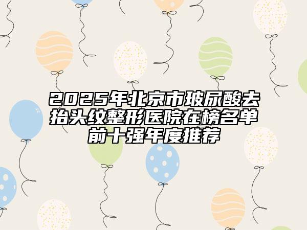 2025年北京市玻尿酸去抬头纹整形医院在榜名单前十强年度推荐