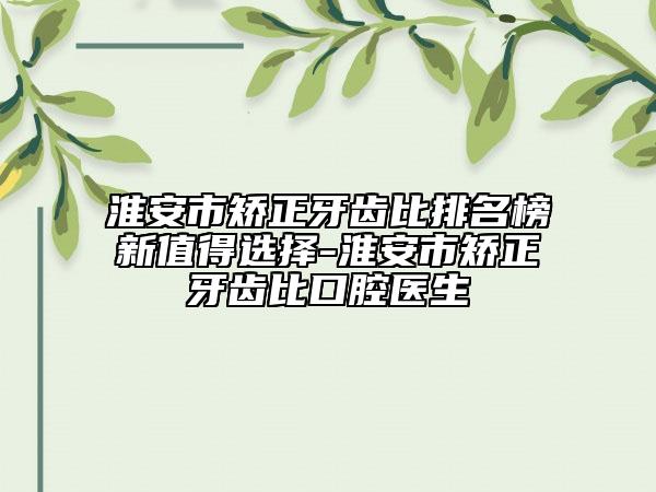 淮安市矫正牙齿比排名榜新值得选择-淮安市矫正牙齿比口腔医生