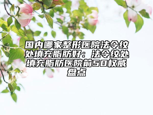 国内哪家整形医院法令纹处填充脂肪好：法令纹处填充脂肪医院前50权威盘点