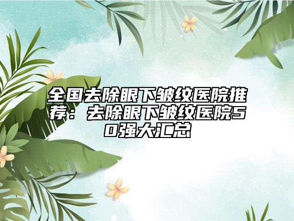 全国去除眼下皱纹医院推荐：去除眼下皱纹医院50强大汇总
