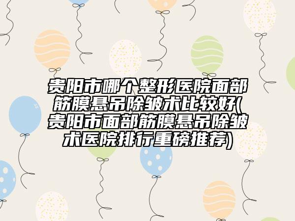 贵阳市哪个整形医院面部筋膜悬吊除皱术比较好(贵阳市面部筋膜悬吊除皱术医院排行重磅推荐)