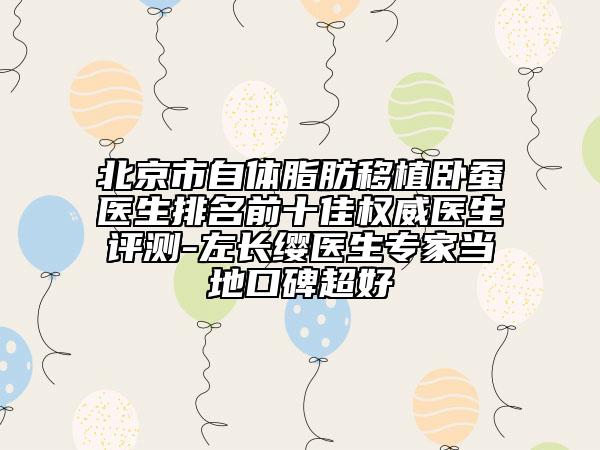 北京市自体脂肪移植卧蚕医生排名前十佳权威医生评测-左长缨医生专家当地口碑超好