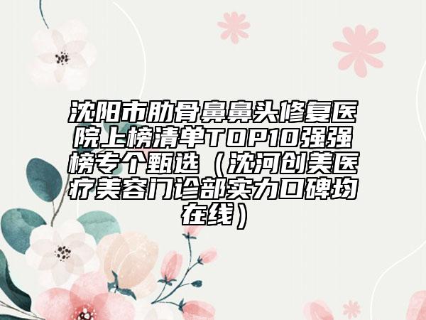 沈阳市肋骨鼻鼻头修复医院上榜清单TOP10强强榜专个甄选（沈河创美医疗美容门诊部实力口碑均在线）