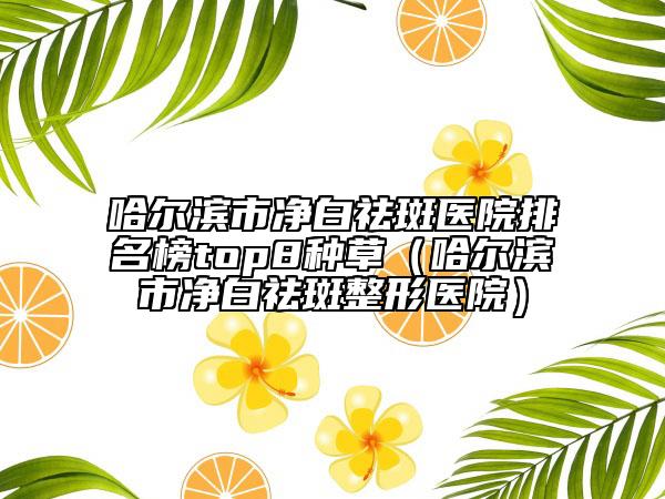 哈尔滨市净白祛斑医院排名榜top8种草（哈尔滨市净白祛斑整形医院）