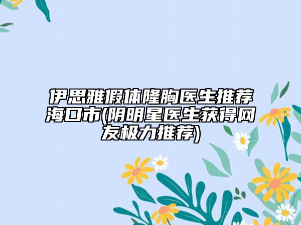 伊思雅假体隆胸医生推荐海口市(阴明星医生获得网友极力推荐)
