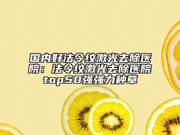 国内好法令纹激光去除医院：法令纹激光去除医院top50强强力种草