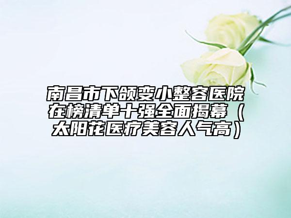 南昌市下颌变小整容医院在榜清单十强全面揭幕（太阳花医疗美容人气高）