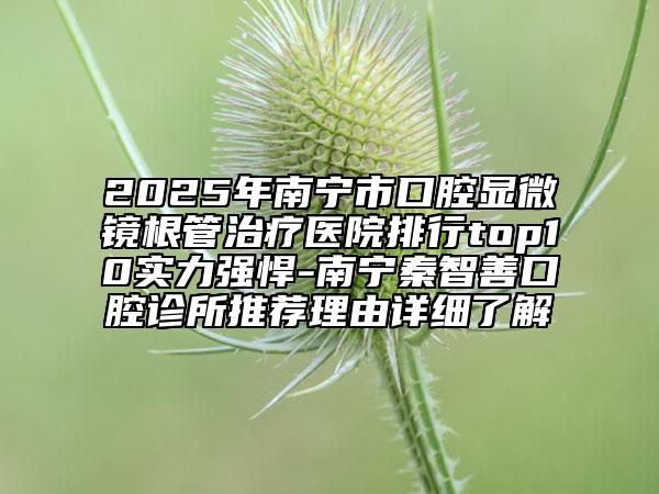 2025年南宁市口腔显微镜根管治疗医院排行top10实力强悍-南宁秦智善口腔诊所推荐理由详细了解