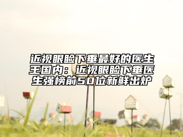 近视眼睑下垂最好的医生王国内：近视眼睑下垂医生强榜前50位新鲜出炉