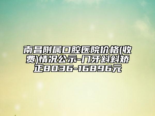 南昌附属口腔医院价格(收费)情况公示-门牙斜斜矫正8036-16896元