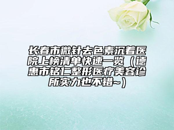 长春市微针去色素沉着医院上榜清单快速一览（德惠市铭仁整形医疗美容诊所实力也不错~）