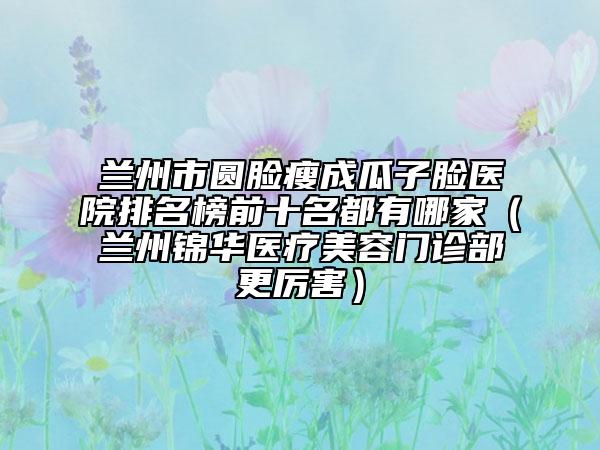 兰州市圆脸瘦成瓜子脸医院排名榜前十名都有哪家（兰州锦华医疗美容门诊部更厉害）