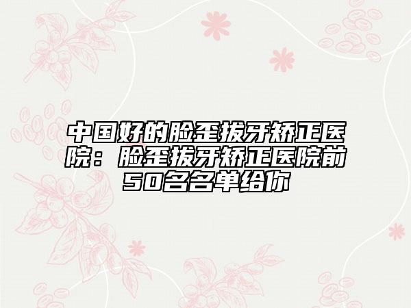 中国好的脸歪拔牙矫正医院：脸歪拔牙矫正医院前50名名单给你